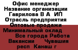 Офис-менеджер › Название организации ­ Гаврилова В.А, ИП › Отрасль предприятия ­ Оптовые продажи › Минимальный оклад ­ 20 000 - Все города Работа » Вакансии   . Чувашия респ.,Канаш г.